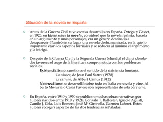 Situación de la novela en España Antes de la Guerra Civil tuvo escaso desarrollo en España. Ortega y Gasset, en 1925, en  Ideas sobre la novela , consideró que la novela realista, basada en un argumento y unos personajes, era un género destinado a desaparecer. Planteó en su lugar una novela deshumanizada, en la que lo importante eran los aspectos formales y se reducía al mínimo el argumento y la intriga. Después de la Guerra Civil y la Segunda Guerra Mundial el clima desola-dor favorece el auge de la literatura comprometida con los problemas sociales. Existencialismo : cuestiona el sentido de la existencia humana. La náusea , de Jean Paul Sartre (1938) El extraño , de Albert Camus (1942) Neorrealismo : se desarrolló sobre todo en Italia en novela y cine. Al-  berto Moravia o Cesar Pavese son representantes de esta corriente. En España, entre 1940 y 1950 se publican muchas obras narrativas por autores nacidos entre 1910 y 1921. Gonzalo T. Ballester, Ignacio Agustí, Camilo J. Cela, Luis Romero, José Mª Gironella, Carmen Laforet. Estos autores recogen aspectos de las dos tendencias señaladas. 