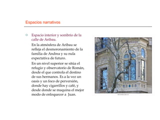 Espacios narrativos Espacio interior y sombrío de la calle de Aribau . En la atmósfera de Aribau se refleja el desmoronamiento de la familia de Andrea y su nula expectativa de futuro. En un nivel superior se sitúa el refugio y observatorio de Román, desde el que controla el destino de sus hermanos. Es a la vez un oasis y un foco de perversión, donde hay cigarrillos y café, y desde donde se maquina el mejor modo de enloquecer a  Juan. 