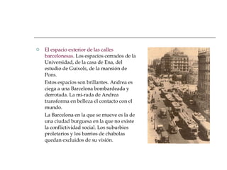 El espacio exterior de las calles barcelonesas . Los espacios cerrados de la Universidad, de la casa de Ena, del estudio de Guíxols, de la mansión de Pons. Estos espacios son brillantes. Andrea es ciega a una Barcelona bombardeada y derrotada. La mi-rada de Andrea transforma en belleza el contacto con el mundo. La Barcelona en la que se mueve es la de una ciudad burguesa en la que no existe la conflictividad social. Los suburbios proletarios y los barrios de chabolas quedan excluidos de su visión. 