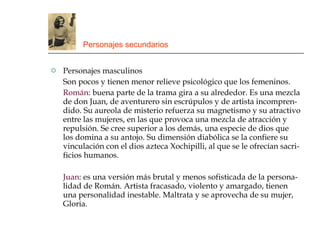 Personajes secundarios Personajes masculinos Son pocos y tienen menor relieve psicológico que los femeninos. Román : buena parte de la trama gira a su alrededor. Es una mezcla de don Juan, de aventurero sin escrúpulos y de artista incompren-dido. Su aureola de misterio refuerza su magnetismo y su atractivo entre las mujeres, en las que provoca una mezcla de atracción y repulsión. Se cree superior a los demás, una especie de dios que los domina a su antojo. Su dimensión diabólica se la confiere su vinculación con el dios azteca Xochipilli, al que se le ofrecían sacri-ficios humanos. Juan : es una versión más brutal y menos sofisticada de la persona-lidad de Román. Artista fracasado, violento y amargado, tienen una personalidad inestable. Maltrata y se aprovecha de su mujer, Gloria. 
