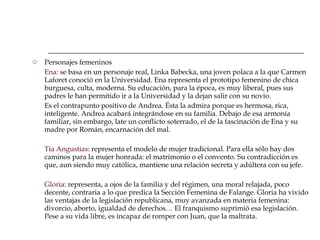 Personajes femeninos Ena : se basa en un personaje real, Linka Babecka, una joven polaca a la que Carmen Laforet conoció en la Universidad. Ena representa el prototipo femenino de chica burguesa, culta, moderna. Su educación, para la época, es muy liberal, pues sus padres le han permitido ir a la Universidad y la dejan salir con su novio.  Es el contrapunto positivo de Andrea. Ésta la admira porque es hermosa, rica, inteligente. Andrea acabará integrándose en su familia. Debajo de esa armonía familiar, sin embargo, late un conflicto soterrado, el de la fascinación de Ena y su madre por Román, encarnación del mal. Tía Angustias : representa el modelo de mujer tradicional. Para ella sólo hay dos caminos para la mujer honrada: el matrimonio o el convento. Su contradicción es que, aun siendo muy católica, mantiene una relación secreta y adúltera con su jefe. Gloria : representa, a ojos de la familia y del régimen, una moral relajada, poco decente, contraria a lo que predica la Sección Femenina de Falange. Gloria ha vivido las ventajas de la legislación republicana, muy avanzada en materia femenina: divorcio, aborto, igualdad de derechos… El franquismo suprimió esa legislación. Pese a su vida libre, es incapaz de romper con Juan, que la maltrata. 