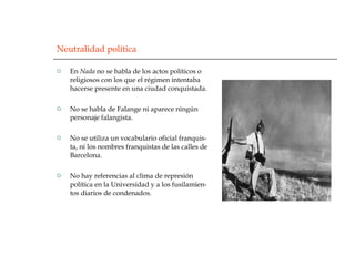 Neutralidad política En  Nada  no se habla de los actos políticos o religiosos con los que el régimen intentaba hacerse presente en una ciudad conquistada. No se habla de Falange ni aparece ningún personaje falangista. No se utiliza un vocabulario oficial franquis-ta, ni los nombres franquistas de las calles de Barcelona. No hay referencias al clima de represión política en la Universidad y a los fusilamien-tos diarios de condenados.  
