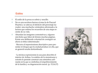 Estilos El estilo de la prosa es sobrio y sencillo. No es una escritura barroca (como la de Pascual Duarte) y se adecua al idiolecto del personaje na-rrador: una muchacha veinteañera aficionada a la lectura que ordena los recuerdos de una etapa re-ciente de su vida. Abundan las imágenes connotativas y algunos sím-bolos que tiñen de lirismo muchas páginas. Existe una deliberada voluntad de conseguir un efecto es-tético determinado: · Recurre al impresionismo descriptivo para pre-sentar el choque que la ciudad produce en ella, que en general resulta deslumbrada. · La técnica expresionista la usa para describir el interior de Aribau. La estética de lo monstruoso y extraño le permite construir una atmósfera asfi-xiante en la que se simboliza el empobrecimiento de la familia y su degeneración moral. (p. 15,16,17) 