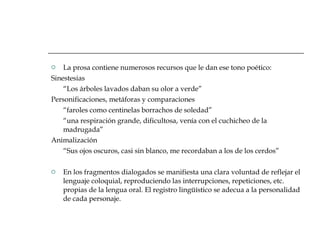 La prosa contiene numerosos recursos que le dan ese tono poético: Sinestesias “ Los árboles lavados daban su olor a verde” Personificaciones, metáforas y comparaciones “ faroles como centinelas borrachos de soledad” “ una respiración grande, dificultosa, venía con el cuchicheo de la madrugada” Animalización “ Sus ojos oscuros, casi sin blanco, me recordaban a los de los cerdos” En los fragmentos dialogados se manifiesta una clara voluntad de reflejar el lenguaje coloquial, reproduciendo las interrupciones, repeticiones, etc. propias de la lengua oral. El registro lingüístico se adecua a la personalidad de cada personaje.  
