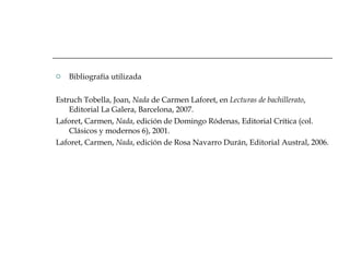 Bibliografía utilizada Estruch Tobella, Joan,  Nada  de Carmen Laforet, en  Lecturas de bachillerato , Editorial La Galera, Barcelona, 2007. Laforet, Carmen,  Nada , edición de Domingo Ródenas, Editorial Crítica (col. Clásicos y modernos 6), 2001. Laforet, Carmen,  Nada , edición de Rosa Navarro Durán, Editorial Austral, 2006. 