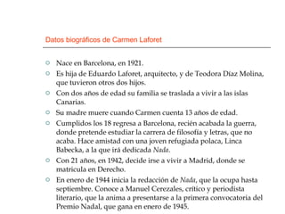 Datos biográficos de Carmen Laforet Nace en Barcelona, en 1921. Es hija de Eduardo Laforet, arquitecto, y de Teodora Díaz Molina, que tuvieron otros dos hijos. Con dos años de edad su familia se traslada a vivir a las islas Canarias. Su madre muere cuando Carmen cuenta 13 años de edad. Cumplidos los 18 regresa a Barcelona, recién acabada la guerra, donde pretende estudiar la carrera de filosofía y letras, que no acaba. Hace amistad con una joven refugiada polaca, Linca Babecka, a la que irá dedicada  Nada .  Con 21 años, en 1942, decide irse a vivir a Madrid, donde se matricula en Derecho. En enero de 1944 inicia la redacción de  Nada , que la ocupa hasta septiembre. Conoce a Manuel Cerezales, crítico y periodista literario, que la anima a presentarse a la primera convocatoria del Premio Nadal, que gana en enero de 1945. 