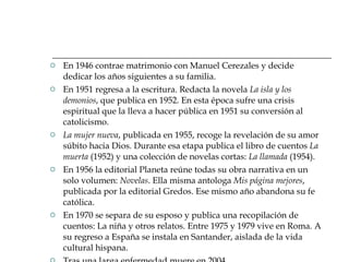En 1946 contrae matrimonio con Manuel Cerezales y decide dedicar los años siguientes a su familia. En 1951 regresa a la escritura. Redacta la novela  La isla y los demonios , que publica en 1952. En esta época sufre una crisis espiritual que la lleva a hacer pública en 1951 su conversión al catolicismo. La mujer nueva , publicada en 1955, recoge la revelación de su amor súbito hacia Dios. Durante esa etapa publica el libro de cuentos  La muerta  (1952) y una colección de novelas cortas:  La llamada  (1954).  En 1956 la editorial Planeta reúne todas su obra narrativa en un solo volumen:  Novelas . Ella misma antologa  Mis página mejores , publicada por la editorial Gredos. Ese mismo año abandona su fe católica. En 1970 se separa de su esposo y publica una recopilación de cuentos: La niña y otros relatos. Entre 1975 y 1979 vive en Roma. A su regreso a España se instala en Santander, aislada de la vida cultural hispana.  Tras una larga enfermedad muere en 2004. 