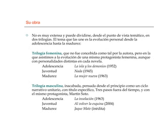 Su obra No es muy extensa y puede dividirse, desde el punto de vista temático, en dos trilogías. El tema que las une es la evolución personal desde la adolescencia hasta la madurez: Trilogía femenina , que no fue concebida como tal por la autora, pero en la que asistimos a la evolución de una misma protagonista femenina, aunque con personalidades distintas en cada novela. Adolescencia La isla y los demonios  (1952) Juventud Nada  (1945) Madurez La mujer nueva  (1963) Trilogía masculina , inacabada, pensada desde el principio como un ciclo narrativo unitario, con título específico, Tres pasos fuera del tiempo, y con el mismo protagonista, Martín Soto.  Adolescencia La insolación  (1963) Juventud Al volver la esquina  (2004) Madurez Jaque Mate  (inédita) 