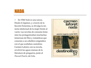 NADA En 1944  Nada  es una rareza.  Desde el régimen, y a través de la Sección Femenina, se divulga la mi- noría intelectual de la mujer frente al varón. Las novelas de consumo feme- nino las protagonizaban muchachas  temerosas de Dios y románticas que  conocían a un caballero enigmático  con el que acababan casándose.  Carmen Laforet, con su novela,  revolvió las aguas mansas de la  literatura de posguerra, junto al  Pascual Duarte , de Cela. 