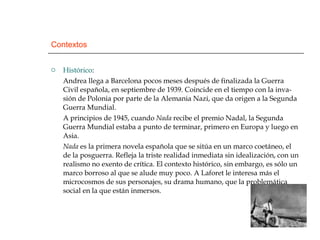 Contextos Histórico : Andrea llega a Barcelona pocos meses después de finalizada la Guerra Civil española, en septiembre de 1939. Coincide en el tiempo con la inva-sión de Polonia por parte de la Alemania Nazi, que da origen a la Segunda Guerra Mundial. A principios de 1945, cuando  Nada  recibe el premio Nadal, la Segunda Guerra Mundial estaba a punto de terminar, primero en Europa y luego en Asia. Nada  es la primera novela española que se sitúa en un marco coetáneo, el de la posguerra. Refleja la triste realidad inmediata sin idealización, con un realismo no exento de crítica. El contexto histórico, sin embargo, es sólo un marco borroso al que se alude muy poco. A Laforet le interesa más el microcosmos de sus personajes, su drama humano, que la problemática social en la que están inmersos. 