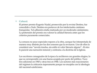 Cultural : El primer premio Eugenio Nadal, promovido por la revista Destino, fue concedido a  Nada . Destino era portavoz de los intelectuales catalanes franquistas. Tal adhesión estaba matizada por un moderado catalanismo. La pretensión del premio era valorar la calidad literaria antes que los criterios puramente comerciales. La censura no puso especiales reparos a la obra, aunque fue interpretada de manera muy distinta por los dos censores que la revisaron. Uno de ellos la consideró una “novela insulsa, sin estilo ni valor literario alguno”. Al otro le pareció una narración inmoral y contraria a la doctrina de la Iglesia.  Los escritores consagrados de la época la recibieron con grandes elogios, lo que se correspondió con una buena acogida por parte del público. Tuvo tres ediciones en 1945 y otras tres en 1946. Los sectores más reaccionarios del régimen la criticaron ásperamente porque no encajaba con la ideología del nacional-catolicismo. 