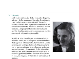 Literario : Nada  recibe influencias de las corrientes de pensa-miento y de las tendencias literarias de su tiempo, y sin embargo es un obra original. Temas del existencialismo como el pesimismo existencial, el sinsentido de la vida, la soledad profunda del ser humano… impregnan la atmósfera vital de la novela. En ella predominan personajes sin rumbo, carentes de orientación existencial. A  Nada  se la ha considerado un antecedente del realismo social por su reflejo de la realidad inme-diata y por su estilo sencillo. Pero Carmen Laforet no comparte las inquietudes ideológicas del gru-po, ya que no entiende la novela como un instru-mento de crítica y de denuncia de las injusticias sociales. Sus personajes viven en conflicto con la sociedad, pero buscan una solución individual a su vida, sin ninguna pretensión de transformar el mundo.  