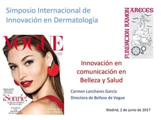 Innovación en
comunicación en
Belleza y Salud
Carmen Lanchares García
Directora de Belleza de Vogue
Madrid, 2 de junio de 2017
Simposio Internacional de
Innovación en Dermatología
 