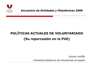 POLÍTICAS ACTUALES DE VOLUNTARIADO (Su repercusión en la PVE) Encuentro de Entidades y Plataformas 2009 Carmen LAVIÑA Presidenta Plataforma del Voluntariado de España 