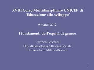 XVIII Corso Multidisciplinare UNICEF di
       ‘Educazione allo sviluppo’

                 9 marzo 2012

   I fondamenti dell’equità di genere

               Carmen Leccardi
      Dip. di Sociologia e Ricerca Sociale
        Università di Milano-Bicocca



                                             1
 