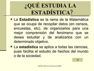 La  Estadística  es la rama de la Matemática que se ocupa de recopilar datos (en censos, encuestas, etc), de organizarlos para una mejor comprensión del fenómeno que se desea estudiar y de analizarlos con un determinado objetivo. La  estadística  se aplica a todas las ciencias, pues facilita el estudio de hechos del mundo o de la sociedad.  ¿QUÉ ESTUDIA LA ESTADÍSTICA? 