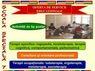 OFERTA DE SERVICII EDUCA Ţ IONALE ŞCOALA SPECIALĂ 7 Activit ăţ i de tip  ş colar Terapii specifice: logopedie, kinetoterapie, terapie cognitiv ă , comportamental ă , psihomotric ă Terapii ocupa ţ ionale: ludoterapie, ergoterapie, meloterapie, socioterapie Consiliere  ş i orientare profesional ă 