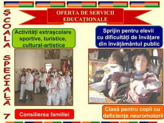 ŞCOALA SPECIALĂ 7 OFERTA DE SERVICII EDUCA Ţ IONALE Activit ăţ i extra ş colare  sportive, turistice,  cultural-artistice Clas ă  pentru copii cu  deficien ţ e neuromotorii Sprijin pentru elevii  cu dificult ăţ i de  î nv ăţ are  din  î nv ăţă m â ntul public Consilierea familiei 