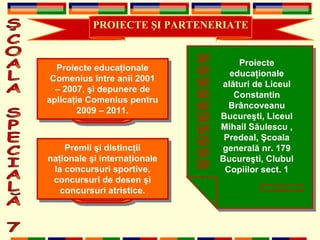 PROIECTE  Ş I PARTENERIATE ŞCOALA SPECIALĂ 7 Proiecte educaţionale Comenius între anii 2001 – 2007, şi depunere de aplicaţie Comenius pentru 2009 – 2011. Proiecte educa ţ ionale al ă turi de Liceul  Constantin Brâncoveanu Bucureşti, Liceul Mihail Săulescu , Predeal, Şcoala generală nr. 179 Bucureşti, Clubul Copiilor sect. 1 Premii şi distincţii naţionale şi internaţionale la concursuri sportive, concursuri de desen şi concursuri atristice. 