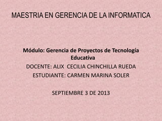 MAESTRIA EN GERENCIA DE LA INFORMATICA
Módulo: Gerencia de Proyectos de Tecnología
Educativa
DOCENTE: ALIX CECILIA CHINCHILLA RUEDA
ESTUDIANTE: CARMEN MARINA SOLER
SEPTIEMBRE 3 DE 2013
 