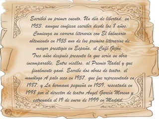 Escribió su primer cuento, Un día de libertad, en 1953, aunque confiesa escribir desde los 8 años. Comienza su carrera literaria con El balneario obteniendo en 1955 uno de los premios literarios de mayor prestigio en España, el Café Gijón. Tres años después presenta la que sería su obra incomparable, Entre visillos, al Premio Nadal y que finalmente ganó. Escribe dos obras de teatro, el monólogo A palo seco en 1957, que fue representado en 1987, y La hermana pequeña en 1959, rescatada en 1998 por el director de teatro Ángel García Moreno y estrenada el 19 de enero de 1999 en Madrid.  