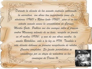 Durante la década de los sesenta continúa cultivando la narrativa, con obras tan importantes como La ataduras (1960) o Ritmo lento (1963), pero es en los setenta cuando vemos la versatilidad de Carmen Martín Gaite. Publica sus dos ensayos sobre el proceso contra Macanaz además de su tesis, recopila su poesía en A rachas (1976), y una de sus obras cumbre, la novela Retahílas, sale a la luz en 1974. También a esta década debemos su primera recopilación de relatos, Cuentos completos. Su faceta periodística se caracteriza por su etapa de redactora en los  comienzos de Diario 16.  