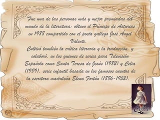 Fue una de las personas más y mejor premiadas del mundo de la literatura; obtuvo el Príncipe de Asturias en 1988 compartido con el poeta gallego José Ángel Valente.  Cultivó también la crítica literaria y la traducción, y colaboró, en los guiones de series para Televisión Española como Santa Teresa de Jesús (1982) y Celia (1989), serie infantil basada en los famosos cuentos de la escritora madrileña Elena Fortún (1886-1952).  