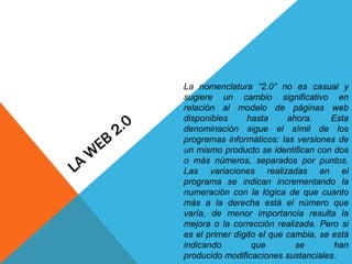 La nomenclatura “2.0” no es casual y
sugiere un cambio significativo en
relación al modelo de páginas web
disponibles     hasta      ahora.     Esta
denominación sigue el símil de los
programas informáticos: las versiones de
un mismo producto se identifican con dos
o más números, separados por puntos.
Las variaciones realizadas en el
programa se indican incrementando la
numeración con la lógica de que cuanto
más a la derecha está el número que
varía, de menor importancia resulta la
mejora o la corrección realizada. Pero si
es el primer dígito el que cambia, se está
indicando         que        se        han
producido modificaciones sustanciales.
 