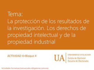 Tema:
La protección de los resultados de
la investigación. Los derechos de
propiedad intelectual y de la
propiedad industrial
Actividades formativas transversales obligatorias comunes
ACTIVIDAD 4>Bloque 4
 