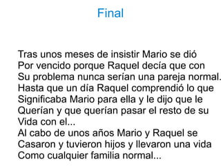 Final


Tras unos meses de insistir Mario se dió
Por vencido porque Raquel decía que con
Su problema nunca serían una pareja normal.
Hasta que un día Raquel comprendió lo que
Significaba Mario para ella y le dijo que le
Querían y que querían pasar el resto de su
Vida con el...
Al cabo de unos años Mario y Raquel se
Casaron y tuvieron hijos y llevaron una vida
Como cualquier familia normal...
 