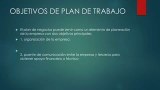 OBJETIVOS DE PLAN DE TRABAJO
 El plan de negocios puede servir como un elemento de planeación
de la empresa con dos objetivos principales
 1. organización de la empresa.

2. puente de comunicación entre la empresa y terceros para
obtener apoyo financiero o técnico
 