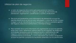 Utilidad de plan de negocios
 un plan de negocios sirve como guía para poner en marcha y
posteriormente administrar un negocio, al fungir de instrumento de
planeación, organización, coordinación y control y evaluación.
 Éste sirve principalmente como instrumento de planeación ya que nos
permite planificar el uso de recursos, estrategias y cursos de acción o pasos
a seguir, y así ser más eficientes en la puesta en marcha y posterior gestión
del negocio, reducir la incertidumbre y minimizar el riesgo.
 Pero también sirve como instrumento de organización ya que nos permite,
entre otras cosas, determinar quiénes serán los encargados de realizar las
actividades necesarias para la implementación y administración del
negocio, como instrumento de coordinación ya que nos ayuda a
coordinar dichas actividades, y como instrumento de control y evaluación
ya que nos permite comparar los resultados obtenidos con los planificados
 