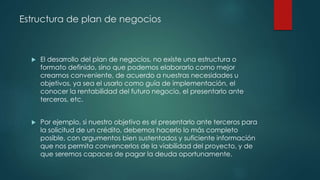 Estructura de plan de negocios
 El desarrollo del plan de negocios, no existe una estructura o
formato definido, sino que podemos elaborarlo como mejor
creamos conveniente, de acuerdo a nuestras necesidades u
objetivos, ya sea el usarlo como guía de implementación, el
conocer la rentabilidad del futuro negocio, el presentarlo ante
terceros, etc.
 Por ejemplo, si nuestro objetivo es el presentarlo ante terceros para
la solicitud de un crédito, debemos hacerlo lo más completo
posible, con argumentos bien sustentados y suficiente información
que nos permita convencerlos de la viabilidad del proyecto, y de
que seremos capaces de pagar la deuda oportunamente.
 