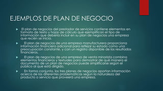 EJEMPLOS DE PLAN DE NEGOCIO
 El plan de negocios del prestador de servicios contiene elementos en
formato de texto y hojas de cálculo que ejemplifican el tipo de
información que debería incluir en su plan de negocios una empresa
que recién se inicia.
 El plan de negocios de una empresa manufacturera proporciona
información financiera adicional para reflejar su estado como una
preocupación constante, y con un registro disponible de los resultados
financieros.
 El plan de negocios de una empresa de venta minorista combina
elementos financieros y textuales para demostrar de qué manera el
documento de un plan de negocios puede simplificarse según el
público al que está dirigido.
 En forma conjunta, los tres planes de negocios aportan información
acerca de las diferentes problemáticas según la naturaleza del
producto o servicio que proveerá una empresa.
 