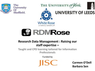 Research Data Management : Raising our
           staff expertise –
Taught and CPD learning tailored for Information
                 Professionals
                   Funded by

                                            Carmen O’Dell
                                            Barbara Sen
 