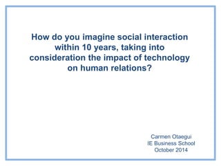 How do you imagine social interaction 
within 10 years, taking into 
consideration the impact of technology 
on human relations? 
Carmen Otaegui 
IE Business School 
October 2014 
 
