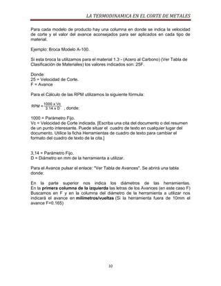 LA TERMODINAMICA EN EL CORTE DE METALES
Para cada modelo de producto hay una columna en donde se indica la velocidad
de corte y el valor del avance aconsejados para ser aplicados en cada tipo de
material.
Ejemplo: Broca Modelo A-100.
Si esta broca la utilizamos para el material 1.3 - (Acero al Carbono) (Ver Tabla de
Clasificación de Materiales) los valores indicados son: 25F.
Donde:
25 = Velocidad de Corte.
F = Avance
Para el Cálculo de las RPM utilizamos la siguiente fórmula:
, donde:
1000 = Parámetro Fijo.
Vc = Velocidad de Corte indicada. [Escriba una cita del documento o del resumen
de un punto interesante. Puede situar el cuadro de texto en cualquier lugar del
documento. Utilice la ficha Herramientas de cuadro de texto para cambiar el
formato del cuadro de texto de la cita.]

3,14 = Parámetro Fijo.
D = Diámetro en mm de la herramienta a utilizar.
Para el Avance pulsar el enlace: "Ver Tabla de Avances". Se abrirá una tabla
donde:
En la parte superior nos indica los diámetros de las herramientas.
En la primera columna de la izquierda las letras de los Avances (en este caso F)
Buscamos en F y en la columna del diámetro de la herramienta a utilizar nos
indicará el avance en milímetros/vueltas (Si la herramienta fuera de 10mm el
avance F=0.165)

10

 