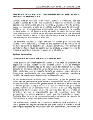 LA TERMODINAMICA EN EL CORTE DE METALES

SEGURIDAD INDUSTRIAL Y EL DESPRENDIMIENTO DE VIRUTAS EN EL
PROCESO DE MANUFACTURA.
Virutas, también conocido como virutas, astillas, o limaduras, son las
virutas y astillas de metal - los escombros o residuos resultantes de las
operaciones metalúrgicas como la molienda y trituración. Por lo general,
puede ser reciclado, y este es el método preferido para la eliminación
debido a las preocupaciones ambientales con respecto a la posible
contaminación con el fluido o aceite atrapado de corte. La forma ideal
para eliminar estos líquidos es por el uso de una centrífuga que separará
los fluidos desde el metal, lo que permite tanto a sea recuperada y se
prepararon para el tratamiento adicional.
Los términos "virutas" y "chips" también se utilizan para describir las
virutas, serrín, residuos y recortes de las operaciones de trabajo de la
madera, así como los desechos en la tubería construida, como el metal de
soldadura o los residuos de escoria que se produce y atrapado dentro de
la tubería durante su montaje, ya veces en la albañilería.
Medidas de seguridad
LOS CORTES, ASTILLAS, PINCHAZOS, CHIPS DE AIRE
Chips pueden ser extremadamente fuerte, y esto crea un problema de
seguridad, ya que pueden causar lesiones graves si no se manejan
correctamente. Dependiendo de la composición del material, que puede
persistir en el medio ambiente por un largo tiempo antes de d egradarse.
Esto, combinado con el pequeño tamaño de algunos chips, permite a
dispersarse ampliamente por piggy-respaldo en materiales blandos y
también para penetrar en la piel como astillas profundas.
Es un entrenamiento estándar para maquinistas, y por lo general una
norma laboral permanente, para evitar la manipulación de virutas con las
manos desnudas. Maquinistas generalmente se adhieren a esta norma en
la medida posible. Aunque no es raro que los maquinistas para tocar
virutas, siempre es un comportamiento proclive al riesgo. Hay algunas
aplicaciones de mecanizado en que la supresión total de tocar virutas se
considera gravoso o impracticable por el maquinista, pero los
empleadores no deben esperar o exigir que los trabajadores hacen.
Cualquier libro de texto de mecanizado o póliza de seguro de negocio de
fabricación va a insistir que esto no se puede hacer.
Del mismo modo, también es la formación estándar para maquinistas, y
por lo general una regla de trabajo de pie, para reducir al mínimo o evitar
por completo soplado de virutas lejos con aire comprimido, pero como con
12

 