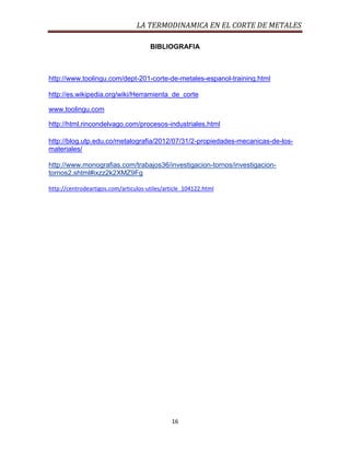 LA TERMODINAMICA EN EL CORTE DE METALES
BIBLIOGRAFIA

http://www.toolingu.com/dept-201-corte-de-metales-espanol-training.html
http://es.wikipedia.org/wiki/Herramienta_de_corte
www.toolingu.com
http://html.rincondelvago.com/procesos-industriales.html
http://blog.utp.edu.co/metalografia/2012/07/31/2-propiedades-mecanicas-de-losmateriales/
http://www.monografias.com/trabajos36/investigacion-tornos/investigaciontornos2.shtml#ixzz2k2XMZ9Fg
http://centrodeartigos.com/articulos-utiles/article_104122.html

16

 