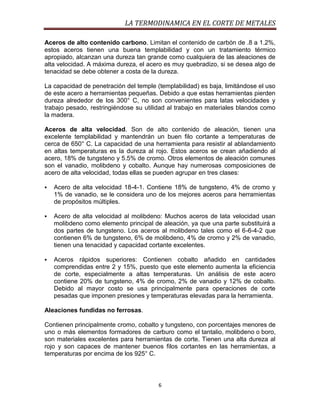 LA TERMODINAMICA EN EL CORTE DE METALES
Aceros de alto contenido carbono. Limitan el contenido de carbón de .8 a 1.2%,
estos aceros tienen una buena templabilidad y con un tratamiento térmico
apropiado, alcanzan una dureza tan grande como cualquiera de las aleaciones de
alta velocidad. A máxima dureza, el acero es muy quebradizo, si se desea algo de
tenacidad se debe obtener a costa de la dureza.
La capacidad de penetración del temple (templabilidad) es baja, limitándose el uso
de este acero a herramientas pequeñas. Debido a que estas herramientas pierden
dureza alrededor de los 300° C, no son convenientes para latas velocidades y
trabajo pesado, restringiéndose su utilidad al trabajo en materiales blandos como
la madera.
Aceros de alta velocidad. Son de alto contenido de aleación, tienen una
excelente templabilidad y mantendrán un buen filo cortante a temperaturas de
cerca de 650° C. La capacidad de una herramienta para resistir al ablandamiento
en altas temperaturas es la dureza al rojo. Estos aceros se crean añadiendo al
acero, 18% de tungsteno y 5.5% de cromo. Otros elementos de aleación comunes
son el vanadio, molibdeno y cobalto. Aunque hay numerosas composiciones de
acero de alta velocidad, todas ellas se pueden agrupar en tres clases:


Acero de alta velocidad 18-4-1. Contiene 18% de tungsteno, 4% de cromo y
1% de vanadio, se le considera uno de los mejores aceros para herramientas
de propósitos múltiples.



Acero de alta velocidad al molibdeno: Muchos aceros de lata velocidad usan
molibdeno como elemento principal de aleación, ya que una parte substituirá a
dos partes de tungsteno. Los aceros al molibdeno tales como el 6-6-4-2 que
contienen 6% de tungsteno, 6% de molibdeno, 4% de cromo y 2% de vanadio,
tienen una tenacidad y capacidad cortante excelentes.



Aceros rápidos superiores: Contienen cobalto añadido en cantidades
comprendidas entre 2 y 15%, puesto que este elemento aumenta la eficiencia
de corte, especialmente a altas temperaturas. Un análisis de este acero
contiene 20% de tungsteno, 4% de cromo, 2% de vanadio y 12% de cobalto.
Debido al mayor costo se usa principalmente para operaciones de corte
pesadas que imponen presiones y temperaturas elevadas para la herramienta.

Aleaciones fundidas no ferrosas.
Contienen principalmente cromo, cobalto y tungsteno, con porcentajes menores de
uno o más elementos formadores de carburo como el tantalio, molibdeno o boro,
son materiales excelentes para herramientas de corte. Tienen una alta dureza al
rojo y son capaces de mantener buenos filos cortantes en las herramientas, a
temperaturas por encima de los 925° C.

6

 