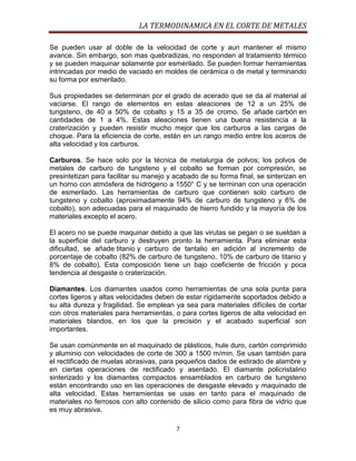 LA TERMODINAMICA EN EL CORTE DE METALES
Se pueden usar al doble de la velocidad de corte y aun mantener el mismo
avance. Sin embargo, son mas quebradizas, no responden al tratamiento térmico
y se pueden maquinar solamente por esmerilado. Se pueden formar herramientas
intrincadas por medio de vaciado en moldes de cerámica o de metal y terminando
su forma por esmerilado.
Sus propiedades se determinan por el grado de acerado que se da al material al
vaciarse. El rango de elementos en estas aleaciones de 12 a un 25% de
tungsteno, de 40 a 50% de cobalto y 15 a 35 de cromo. Se añade carbón en
cantidades de 1 a 4%. Estas aleaciones tienen una buena resistencia a la
craterización y pueden resistir mucho mejor que los carburos a las cargas de
choque. Para la eficiencia de corte, están en un rango medio entre los aceros de
alta velocidad y los carburos.
Carburos. Se hace solo por la técnica de metalurgia de polvos; los polvos de
metales de carburo de tungsteno y el cobalto se forman por compresión, se
presintetizan para facilitar su manejo y acabado de su forma final, se sinterizan en
un horno con atmósfera de hidrógeno a 1550° C y se terminan con una operación
de esmerilado. Las herramientas de carburo que contienen solo carburo de
tungsteno y cobalto (aproximadamente 94% de carburo de tungsteno y 6% de
cobalto), son adecuadas para el maquinado de hierro fundido y la mayoría de los
materiales excepto el acero.
El acero no se puede maquinar debido a que las virutas se pegan o se sueldan a
la superficie del carburo y destruyen pronto la herramienta. Para eliminar esta
dificultad, se añade titanio y carburo de tantalio en adición al incremento de
porcentaje de cobalto (82% de carburo de tungsteno, 10% de carburo de titanio y
8% de cobalto). Esta composición tiene un bajo coeficiente de fricción y poca
tendencia al desgaste o craterización.
Diamantes. Los diamantes usados como herramientas de una sola punta para
cortes ligeros y altas velocidades deben de estar rígidamente soportados debido a
su alta dureza y fragilidad. Se emplean ya sea para materiales difíciles de cortar
con otros materiales para herramientas, o para cortes ligeros de alta velocidad en
materiales blandos, en los que la precisión y el acabado superficial son
importantes.
Se usan comúnmente en el maquinado de plásticos, hule duro, cartón comprimido
y aluminio con velocidades de corte de 300 a 1500 m/min. Se usan también para
el rectificado de muelas abrasivas, para pequeños dados de estirado de alambre y
en ciertas operaciones de rectificado y asentado. El diamante policristalino
sinterizado y los diamantes compactos ensamblados en carburo de tungsteno
están encontrando uso en las operaciones de desgaste elevado y maquinado de
alta velocidad. Estas herramientas se usas en tanto para el maquinado de
materiales no ferrosos con alto contenido de silicio como para fibra de vidrio que
es muy abrasiva.
7

 