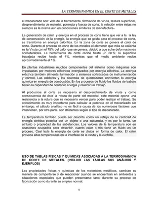 LA TERMODINAMICA EN EL CORTE DE METALES
el mecanizado son: vida de la herramienta, formación de viruta, textura superficial,
desprendimiento de material, potencia y fuerza de corte, la relación entre éstas no
siempre es la misma aún en condiciones similares de manufacturaLa generación de calor y energía en el proceso de corte tiene que ver a la la ley
de conservación de la energía, la energía que se gasta para el proceso de corte,
se transforma en energía calorífica. En la zona de corte se genera el calor de
corte. Durante el proceso de corte de los metales el elemento que más se calienta
es la Viruta con el 75% del calor que se genera, debido a que sufre deformaciones
considerables. La herramienta de corte recibe hasta un 20 %; la superficie
trabajada recibe hasta el 4%, mientras que el medio ambiente recibe
aproximadamente el 1%.
En plantas industriales muchos componentes del sistema como máquinas son
impulsadas por motores eléctricos energizados por energía eléctrica. La energía
eléctrica también alimenta iluminación y sistemas sofisticados de instrumentación
y control. Las calderas y los sistemas de quemadores convierten la energía
química en energía de combustión. En los procesos de fluido los fluidos de trabajo
tienen la capacidad de contener energía y realizar un trabajo.
Al producirse el corte es necesario el desprendimiento de viruta y como
consecuencia de éste la rotura de parte del material; este material opone una
resistencia a la rotura que es necesario vencer para poder realizar el trabajo. Su
conocimiento es muy importante para calcular la potencia en el mecanizado sin
embargo, el cálculo analítico no es fácil a causa de los numerosos factores que
intervienen, por otra parte, son diferentes según el tipo de mecanizado.
La temperatura también puede ser descrita como un reflejo de la cantidad de
energía cinética poseída por un objeto o una sustancia, y es por lo tanto, un
atributo o propiedad de las substancias. Los valores de la temperatura son en
ocasiones ocupados para describir, cuanto calor o frió tiene un fluido en un
proceso. Casi toda la energía de corte se disipa en forma de calor. El calor
provoca altas temperaturas en la interfase de la viruta y la cuchilla.

USO DE TABLAS FÍSICAS Y QUÍMICAS ASOCIADAS A LA TERMODINÁMICA
DE CORTE DE METALES. (INCLUIR LAS TABLAS SUS ANÁLISIS Y
EJEMPLOS)
Las propiedades físicas y químicas de los materiales metálicos, cambian su
manera de comportarse y de reaccionar cuando se encuentran en ambientes y
situaciones especiales que pueden presentarse tanto durante su proceso de
fabricación como durante su empleo normal.
9

 