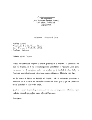 (F)._______________
Chef Repostera
Lubia Yanira Hernández de Mulul
DPI. 5566 44889 2255
Tel 24259687
Retalhuleu 27 de enero de 2020
Pastelería Arcoíris
A la atención de la Srta. Carmen Gómez
Centro Comercial la Trinidad Local # 33
Retalhuleu, Guatemala
Estimada señorita Carmen:
Escribo esta carta como respuesta al anuncio publicado en el periódico “El Amancecer” con
fecha 10 de enero, en el que se solicitan personas con el título de reposteria. Como puede
ver adjunto en el curriculum, realicé mis estudios en la facultad de San Carlos de
Guatemala y además acompañé mi preparación con prácticas en el Pecorino cake shop
Me he tomado la libertad de investigar su empresa y me ha sorprendido gratamente su
innovación en el sector de las nuevas decoraciones en pastel, por lo que me complacería
mucho comenzar mi vida laboral en ella.
Quedo a su entera disposición para concertar una entrevista en persona o telefónica, o para
cualquier otra duda que pudiera surgir sobre mi Curriculum.
Atentamente,
 