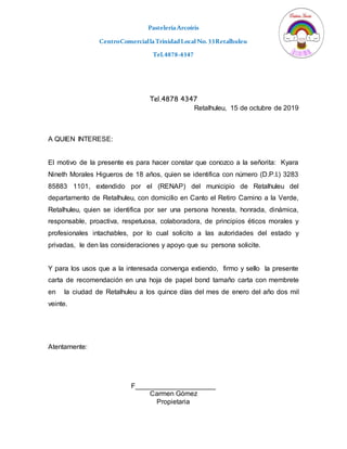 PasteleríaArcoíris
CentroComerciallaTrinidadLocal No.33Retalhuleu
Tel.4878-4347
Tel.4878 4347
Retalhuleu, 15 de octubre de 2019
A QUIEN INTERESE:
El motivo de la presente es para hacer constar que conozco a la señorita: Kyara
Nineth Morales Higueros de 18 años, quien se identifica con número (D.P.I.) 3283
85883 1101, extendido por el (RENAP) del municipio de Retalhuleu del
departamento de Retalhuleu, con domicilio en Canto el Retiro Camino a la Verde,
Retalhuleu, quien se identifica por ser una persona honesta, honrada, dinámica,
responsable, proactiva, respetuosa, colaboradora, de principios éticos morales y
profesionales intachables, por lo cual solicito a las autoridades del estado y
privadas, le den las consideraciones y apoyo que su persona solicite.
Y para los usos que a la interesada convenga extiendo, firmo y sello la presente
carta de recomendación en una hoja de papel bond tamaño carta con membrete
en la ciudad de Retalhuleu a los quince días del mes de enero del año dos mil
veinte.
Atentamente:
F_____________________
Carmen Gómez
Propietaria
 