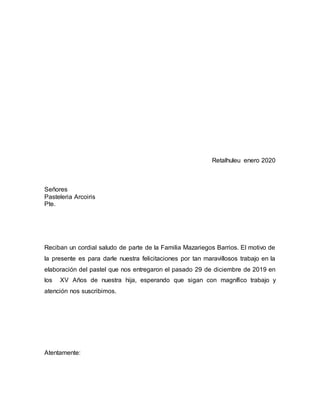 Retalhuleu enero 2020
Señores
Pasteleria Arcoiris
Pte.
Reciban un cordial saludo de parte de la Familia Mazariegos Barrios. El motivo de
la presente es para darle nuestra felicitaciones por tan maravillosos trabajo en la
elaboración del pastel que nos entregaron el pasado 29 de diciembre de 2019 en
los XV Años de nuestra hija, esperando que sigan con magnífico trabajo y
atención nos suscribimos.
Atentamente:
 