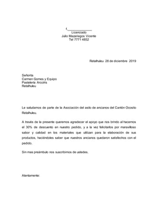 f.______________
Licenciado
Julio Mazariegos Vicente
Tel 7771 4852
Retalhuleu 28 de diciembre 2019
Señorita
Carmen Gomes y Equipo
Pastelería Arcoíris
Retalhuleu
Le saludamos de parte de la Asociación del asilo de ancianos del Cantón Ocosito
Retalhuleu.
A través de la presente queremos agradecer el apoyo que nos brindo al hacernos
el 30% de descuento en nuestro pedido, y a la vez felicitarlos por maravilloso
sabor y calidad en los materiales que utilizan para la elaboración de sus
productos, haciéndoles saber que nuestros ancianos quedaron satisfechos con el
pedido.
Sin mas preámbulo nos suscribimos de ustedes.
Atentamente:
 