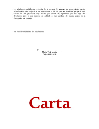 Le saludamos cordialmente, a través de la presente le hacemos de conocimiento nuestra
inconformidad, con respecto a los pasteles que el día de ayer nos vendieron ya que la baja
calidad de sus productos deja mucho que desear, no esperamos que nos haga una
devolución pero sí que mejoren en calidad, o bien cambien de materia prima en la
elaboración de los cake.
Sin otro inconveniente nos suscribimos.
F_____________________
Maria Tzul Ixpata
Tel 4343 2525
Carta
 