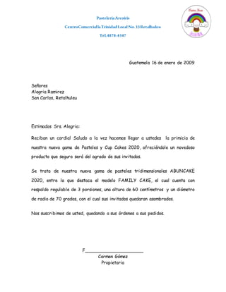 PasteleríaArcoíris
CentroComerciallaTrinidadLocal No.33Retalhuleu
Tel.4878-4347
Guatemala 16 de enero de 2009
Señores
Alegria Ramirez
San Carlos, Retalhuleu
Estimados Srs. Alegria:
Reciban un cordial Saludo a la vez hacemos llegar a ustedes la primicia de
nuestra nueva gama de Pasteles y Cup Cakes 2020, ofreciéndole un novedoso
producto que seguro será del agrado de sus invitados.
Se trata de nuestra nueva gama de pasteles tridimensionales ABUNCAKE
2020, entre la que destaca el modelo FAMILY CAKE, el cual cuenta con
respaldo regulable de 3 porsiones, una altura de 60 centímetros y un diámetro
de radio de 70 grados, con el cual sus invitados quedaran asombrados.
Nos suscribimos de usted, quedando a sus órdenes a sus pedidos.
F_____________________
Carmen Gómez
Propietaria
 
