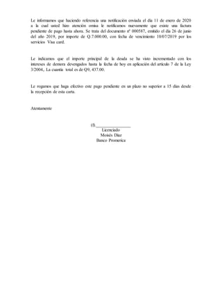 Le informamos que haciendo referencia una notificación enviada el día 11 de enero de 2020
a la cual usted hizo atención omisa le notificamos nuevamente que existe una factura
pendiente de pago hasta ahora. Se trata del documento nº 000587, emitido el día 26 de junio
del año 2019, por importe de Q.7.000.00, con fecha de vencimiento 10/07/2019 por los
servicios Visa card.
Le indicamos que el importe principal de la deuda se ha visto incrementado con los
intereses de demora devengados hasta la fecha de hoy en aplicación del artículo 7 de la Ley
3/2004,. La cuantía total es de Q9, 437.00.
Le rogamos que haga efectivo este pago pendiente en un plazo no superior a 15 días desde
la recepción de esta carta.
Atentamente
(f).________________
Licenciado
Moisés Díaz
Banco Promerica
 