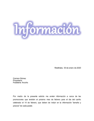 Información
Retalhuleu 30 de enero de 2020
Carmen Gómez
Propietaria
Pastelería Arcoíris
Por medio de la presente solicito me envíen información a cerca de las
promociones que tendrán el próximo mes de febrero para el día del cariño
celebrado el 14 de febrero, que deben de incluir en la información ”tamaño y
precios” de cada pastel.
 